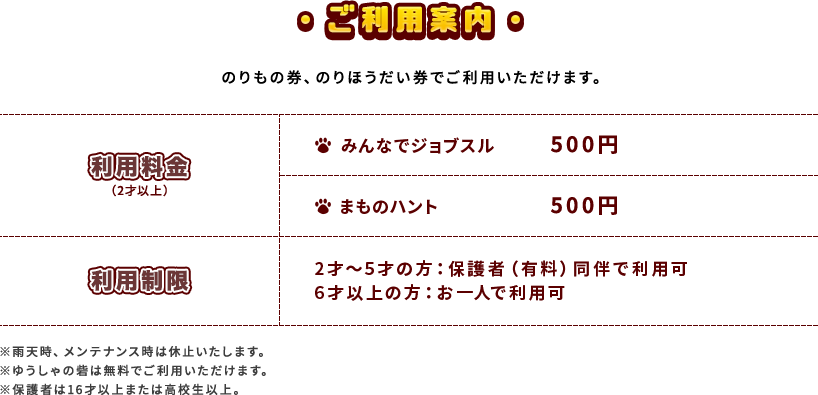 ご利用案内 のりもの券、のりほうだい券でご利用いただけます。 利用料金 みんなでジョブスル 500円 まものハント 500円 利用制限 2才〜5才の方：保護者（有料）同伴で利用可 6才以上の方：お一人で利用可 ※雨天時、メンテナンス時は休止いたします。※ゆうしゃの砦は無料でご利用いただけます。※保護者は16才以上または高校生以上。