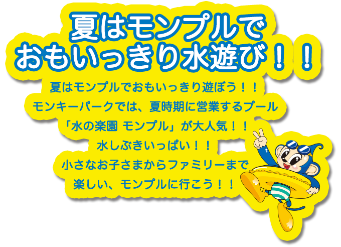 夏はモンプルでおもいっきり、水遊び！！夏はモンプルでおもいっきり遊ぼう！！モンキーパークでは、夏時期に営業するプール「水の楽園 モンプル」が大人気！！水しぶきいっぱい！！小さなお子さまかファミリーまで楽しい、モンプルに行こう！！