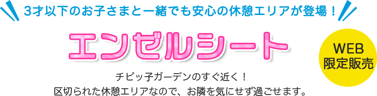 3才以下のお子さまと一緒でも安心の休憩エリアが登場! エンゼルシート チビッ子ガーデンのすぐ近く!区切られた休憩エリアなので、お隣を気にせず過ごせます。 WEB限定販売