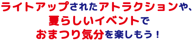 ライトアップされたアトラクションや、 夏らしいイベントで おまつり気分を楽しもう！ 
