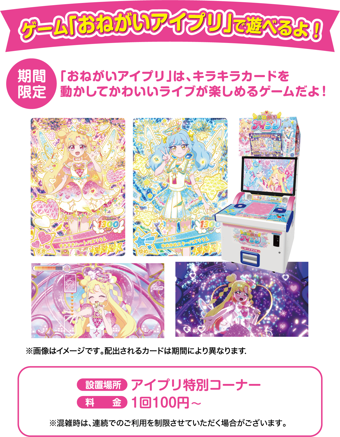 ゲーム「おねがいアイプリ」で遊べるよ！ 期間限定「おねがいアイプリ」は、キラキラカードを動かしてかわいいライブが楽しめるゲームだよ！ 設置場所：アイプリ特別コーナー 料金：1回100円～ ※画像はイメージです。配出されるカードは期間により異なります. ※混雑時は、連続でのご利用を制限させていただく場合がございます。