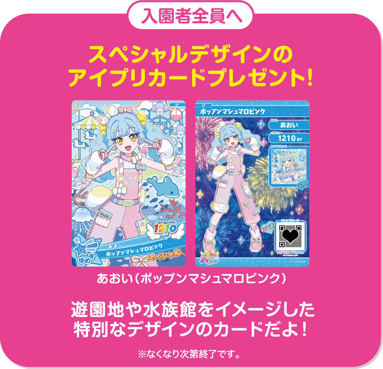入園者全員へ スペシャルデザインのアイプリカードプレゼント！ あおい（ポップンマシュマロピンク） 遊園地や水族館をイメージした特別なデザインのカードだよ！ ※なくなり次第終了です。