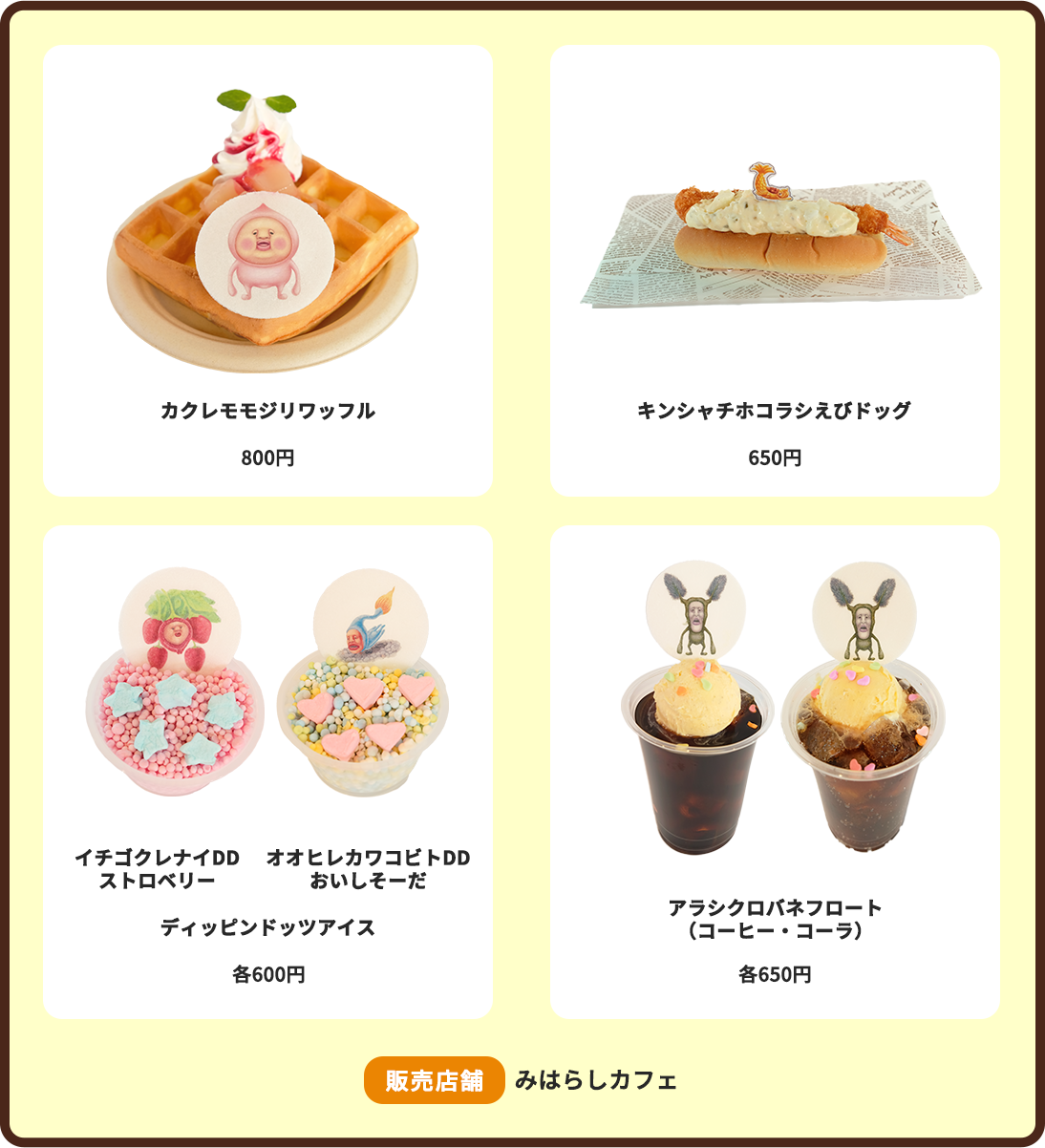 カクレモモジリワッフル:800円 キンシャチホコラシえびドッグ:650円 ディッピンドッツアイス(イチゴクレナイDDストロベリー・オオヒレカワコビトDDおいしそーだ):各600円 アラシクロバネフロート(コーヒー・コーラ):各650円 販売店舗:みはらしカフェ