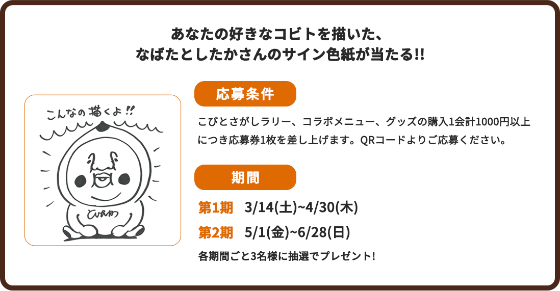 あなたの好きなコビトを描いた、ながたとしたかさんのサイン色紙が当たる‼ 応募条件:こびとさがしラリー、コラボメニュー、グッズの購入1会計1000円以上につき応募券1枚を差し上げます。QRコードよりご応募ください。 期間:第1期3/14(土)~4/30(木)、第2期5/1(金)~6/28(日) 各期間ごと3名様に抽選でプレゼント!