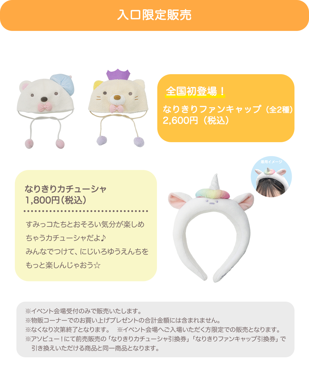 【入口限定販売】全国初登場！なりきりファンキャップ（全2種）(2,600円（税込）)　なりきりカチューシャ(1,800円（税込）)　※イベント会場受付のみで販売いたします。 ※物販コーナーでのお買い上げプレゼントの合計金額には含まれません。 ※なくなり次第終了となります。 ※イベント会場へご入場いただく方限定での販売となります。 ※アソビュー！にて前売販売の「なりきりカチューシャ引換券」「なりきりファンキャップ引換券」で引き換えいただける商品と同一商品となります。