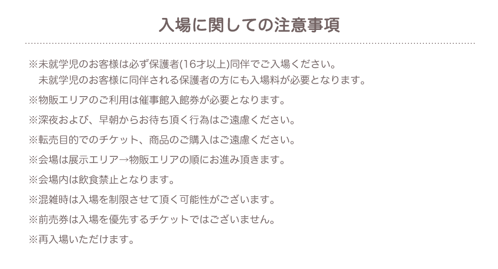 【入場に関しての注意事項】※未就学児のお客様は必ず保護者(16才以上)同伴でご入場ください。未就学児のお客様に同伴される保護者の方にも入場料が必要となります。 ※物販エリアのご利用は催事館入館券が必要となります。 ※深夜および、早朝からお待ち頂く行為はご遠慮ください。 ※転売目的でのチケット、商品のご購入はご遠慮ください。 ※会場は展示エリア→物販エリアの順にお進み頂きます。 ※会場内は飲食禁止となります。 ※混雑時は入場を制限させて頂く可能性がございます。 ※前売券は入場を優先するチケットではございません。 ※再入場いただけます。