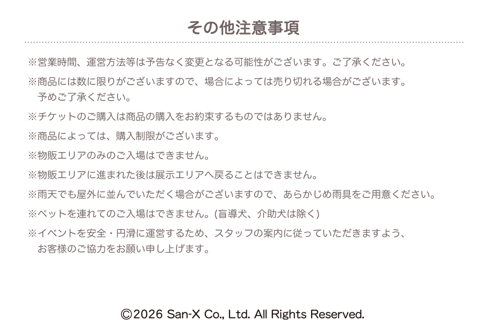 【その他注意事項】※営業時間、運営方法等は予告なく変更となる可能性がございます。ご了承ください。 ※商品には数に限りがございますので、場合によっては売り切れる場合がございます。予めご了承ください。 ※チケットのご購入は商品の購入をお約束するものではありません。 ※商品によっては、購入制限がございます。 ※物販エリアのみのご入場はできません。 ※物販エリアに進まれた後は展示エリアへ戻ることはできません。 ※雨天でも屋外に並んでいただく場合がございますので、あらかじめ雨具をご用意ください。 ※ペットを連れてのご入場はできません。(盲導犬、介助犬は除く) ※イベントを安全・円滑に運営するため、スタッフの案内に従っていただきますよう、お客様のご協力をお願い申し上げます。 ©2026 San-X Co., Ltd. All Rights Reserved.