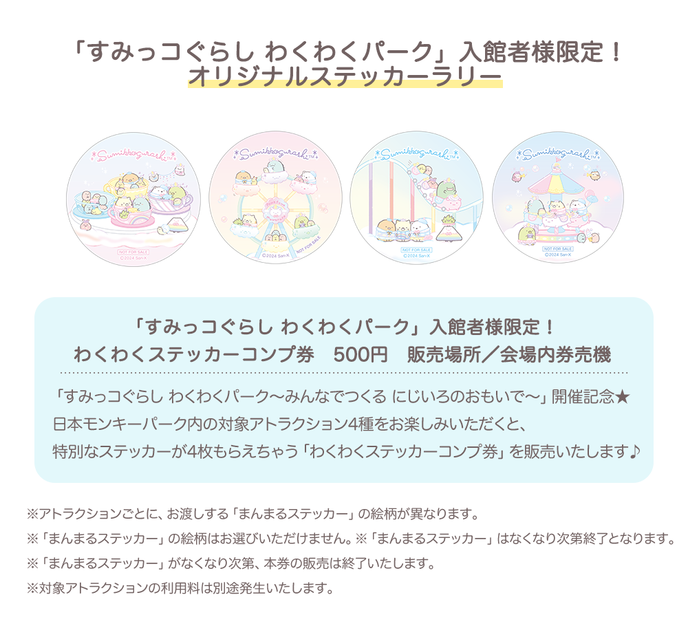 【「すみっコぐらし わくわくパーク」入館者様限定！オリジナルステッカーラリー】わくわくステッカーコンプ券　500円　販売場所／会場内券売機　※アトラクションごとに、お渡しする「まんまるステッカー」の絵柄が異なります。 ※「まんまるステッカー」の絵柄はお選びいただけません。※「まんまるステッカー」はなくなり次第終了となります。 ※「まんまるステッカー」がなくなり次第、本券の販売は終了いたします。 ※対象アトラクションの利用料は別途発生いたします。