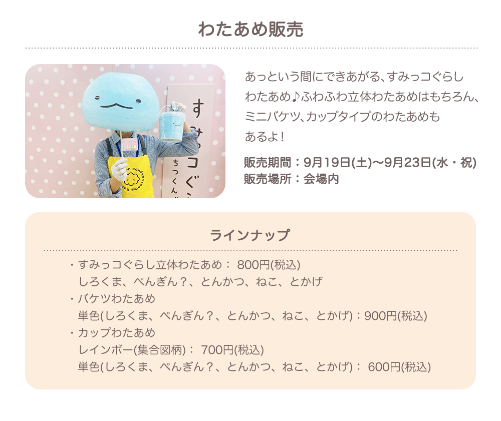 わたあめ販売：あっという間にできあがる、すみっコぐらしわたあめ♪ふわふわ立体わたあめはもちろん、ミニバケツ、カップタイプのわたあめもあるよ！（販売期間：9月19日(土)～9月23日(水・祝)　販売場所：会場内）／ラインナップ：・すみっコぐらし立体わたあめ： 800円(税込)しろくま、ぺんぎん？、とんかつ、ねこ、とかげ・バケツわたあめ　単色（しろくま、ぺんぎん？、とんかつ、ねこ、とかげ）：900円(税込)・カップわたあめ　レインボー(集合図柄)： 700円(税込)　単色(しろくま、ぺんぎん？、とんかつ、ねこ、とかげ)： 600円(税込)