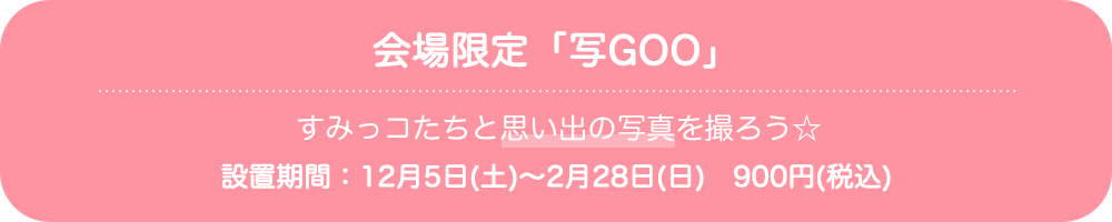 会場限定「写GOO」：すみっコたちと思い出の写真を撮ろう☆（設置期間：12月5日(土)～2月28日(日)　900円(税込)）