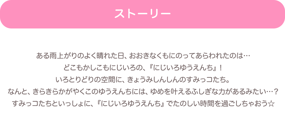 【ストーリー】ある雨上がりのよく晴れた日、おおきなくもにのってあらわれたのは…どこもかしこもにじいろの、『にじいろゆうえんち』！いろとりどりの空間に、きょうみしんしんのすみっコたち。なんと、きらきらかがやくこのゆうえんちには、ゆめを叶えるふしぎな力があるみたい…？すみっコたちといっしょに、『にじいろゆうえんち』でたのしい時間を過ごしちゃおう☆