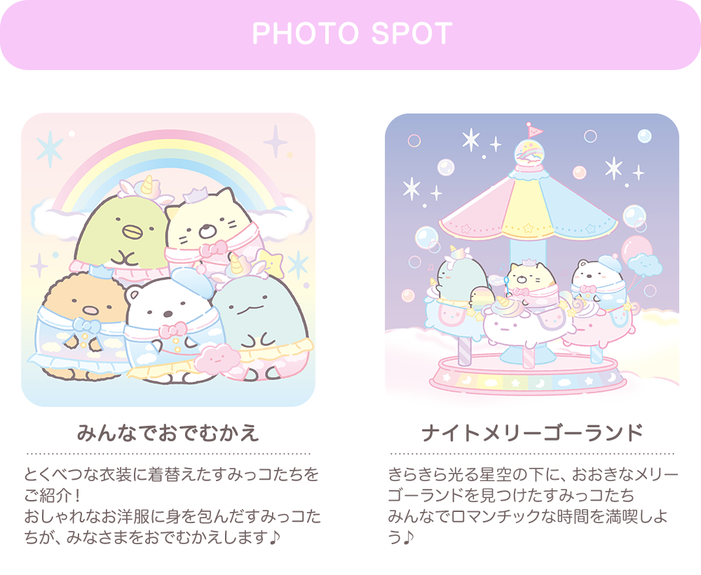 【PHOTO SPOT】みんなでおでむかえ：とくべつな衣装に着替えたすみっコたちをご紹介！ おしゃれなお洋服に身を包んだすみっコたちが、みなさまをおでむかえします♪　ナイトメリーゴーランド：きらきら光る星空の下に、おおきなメリーゴーランドを見つけたすみっコたちみんなでロマンチックな時間を満喫しよう♪