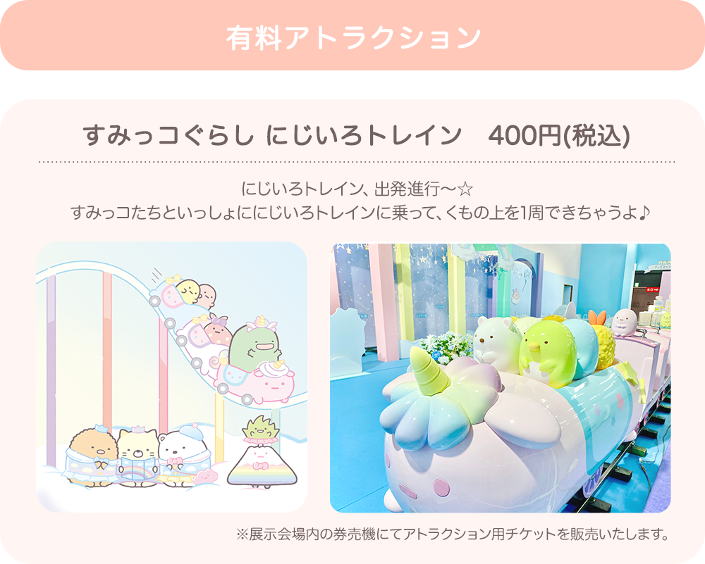 【有料アトラクション】すみっコぐらし にじいろトレイン（400円（税込））：にじいろトレイン、出発進行～☆すみっコたちといっしょににじいろトレインに乗って、くもの上を1周できちゃうよ♪　※展示会場内の券売機にてアトラクション用チケットを販売いたします。