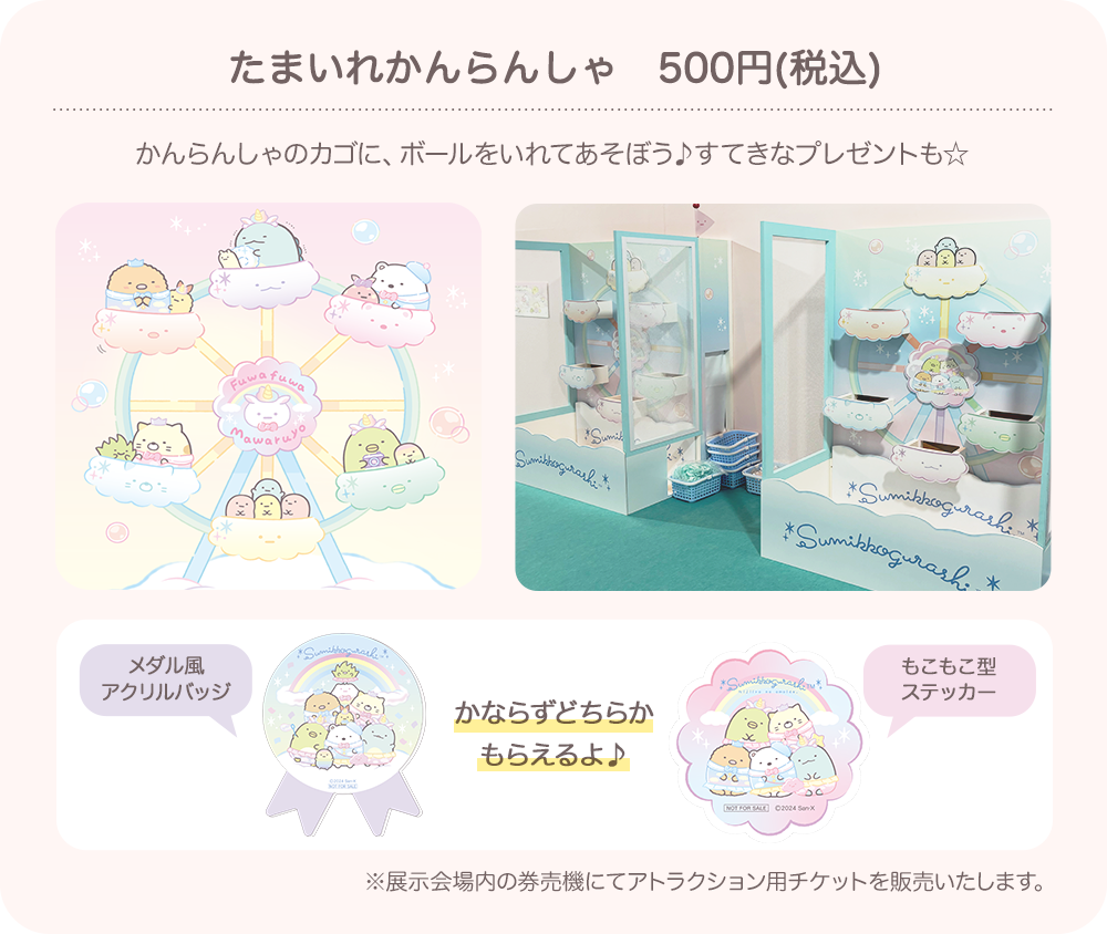 たまいれかんらんしゃ（500円（税込））：かんらんしゃのカゴに、ボールをいれてあそぼう♪すてきなプレゼントも☆　かならずどちらかもらえるよ♪(メダル風アクリルバッジ/もこもこ型ステッカー)　※展示会場内の券売機にてアトラクション用チケットを販売いたします。