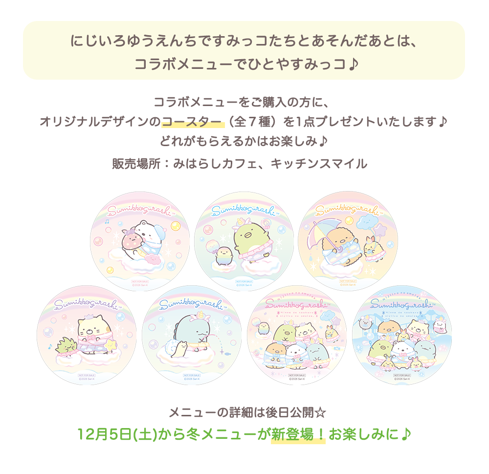 にじいろゆうえんちですみっコたちとあそんだあとは、コラボメニューでひとやすみっコ♪ 販売場所みはらしカフェキッチンスマイル　オリジナルデザインのコースター（全７種）を1点プレゼントいたします♪どれがもらえるかはお楽しみ♪12月5日(土)から冬メニューが新登場！お楽しみに♪