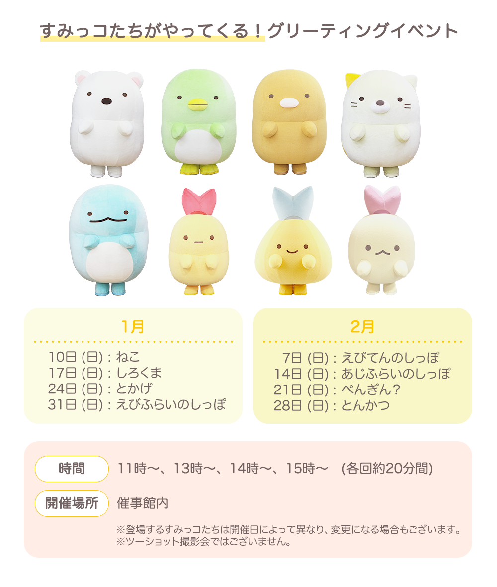 【すみっコたちがやってくる！グリーティングイベント】1月10日 (日) : ねこ、17日 (日) : しろくま、24日 (日) : とかげ、31日 (日) : えびふらいのしっぽ　2月7日 (日) : えびてんのしっぽ、14日 (日) : あじふらいのしっぽ、21日 (日) : ぺんぎん？、28日 (日) : とんかつ　【時間】11時～、13時～、14時～、15時～　(各回約20分間)　【開催場所】催事館内　※登場するすみっコたちは開催日によって異なり、変更になる場合もございます。 ※ツーショット撮影会ではございません。
