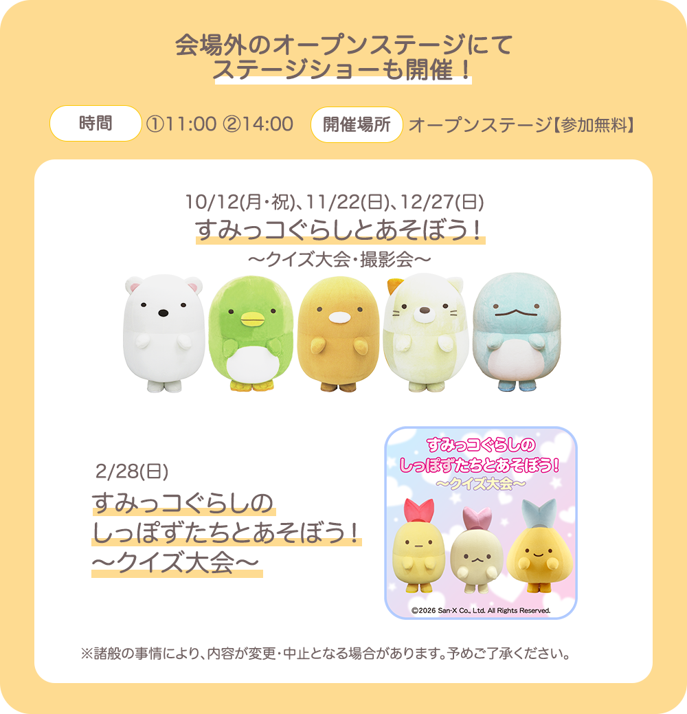 【会場外のオープンステージにてステージショーも開催！】【時間】①11:00 ②14:00【開催場所】オープンステージ【参加無料】10/12(月・祝)、11/22(日)、12/27(日)　すみっコぐらしとあそぼう！～クイズ大会・撮影会～　2/28(日)すみっコぐらしのしっぽずたちとあそぼう！～クイズ大会～　※諸般の事情により、内容が変更・中止となる場合があります。予めご了承ください。