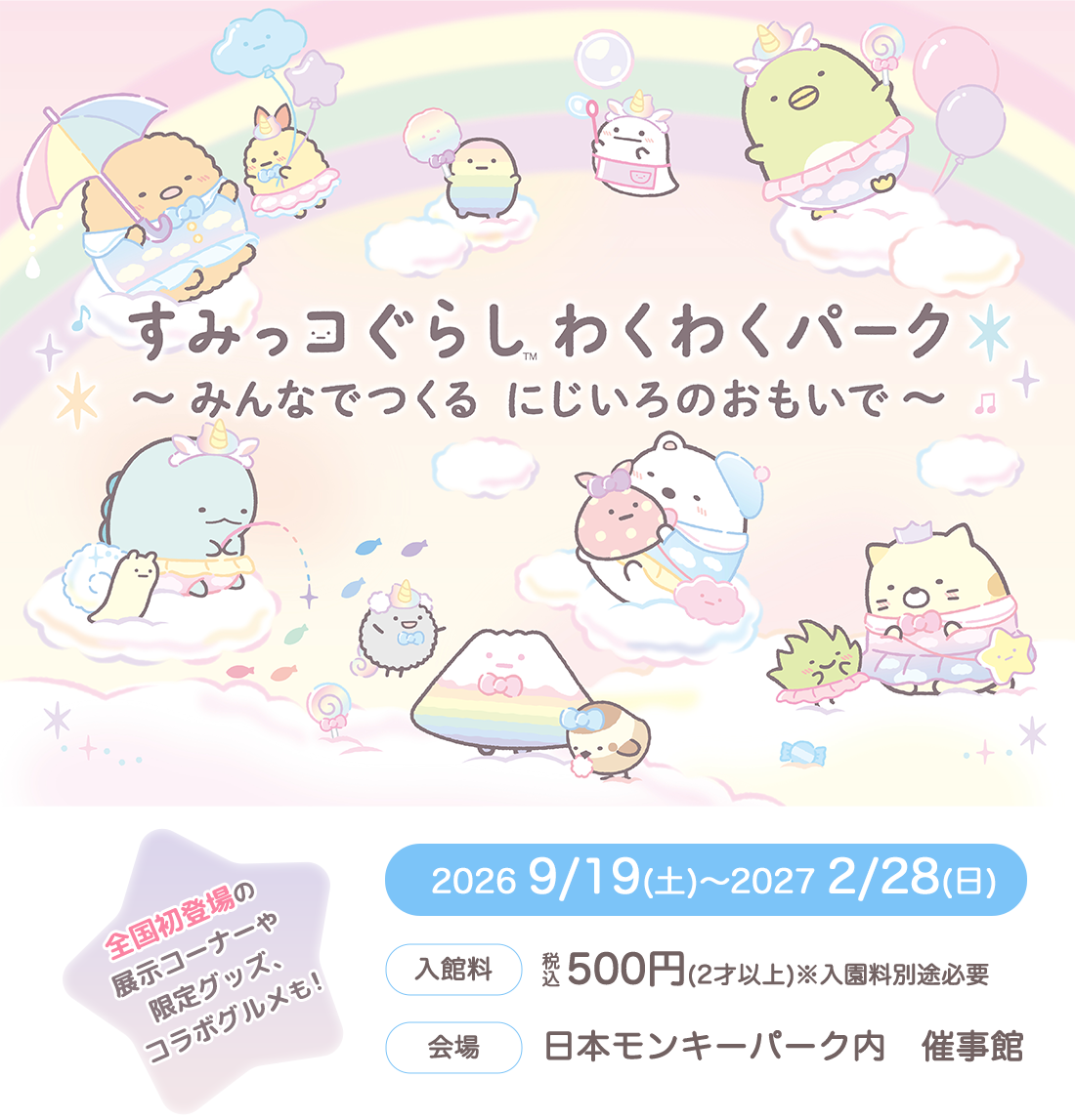 すみっコぐらし™ わくわくパーク　～みんなでつくる にじいろのおもいで～　2026 9/19(土)～2027 2/28(日)　【入館料】税込500円(2才以上) ※入園料別途必要　【会場】日本モンキーパーク内 催事館　全国初登場の展示コーナーや限定グッズ、コラボグルメも！