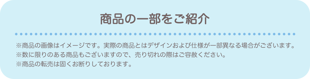 【商品の一部をご紹介】※商品の画像はイメージです。実際の商品とはデザインおよび仕様が一部異なる場合がございます。 ※数に限りのある商品もございますので、売り切れの際はご容赦ください。 ※商品のラインナップは会場により変更がございます。 ※商品の転売は固くお断りしております。