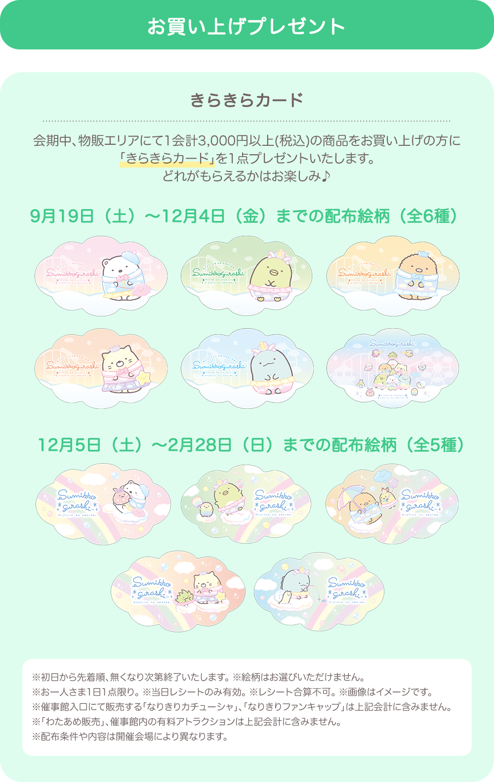 【お買い上げプレゼント】きらきらカード：会期中、物販エリアにて1会計3,000円以上(税込)の商品をお買い上げの方に「きらきらカード」を1点プレゼントいたします。どれがもらえるかはお楽しみ♪9月19日（土）～12月4日（金）までの配布絵柄（全6種）12月5日（土）～2月28日（日）までの配布絵柄（全5種）　※初日から先着順、無くなり次第終了いたします。 ※絵柄はお選びいただけません。 ※お一人さま1日1点限り。 ※当日レシートのみ有効。 ※レシート合算不可。 ※画像はイメージです。 ※催事館入口にて販売する「なりきりカチューシャ」、「なりきりファンキャップ」は上記会計に含みません。 ※「わたあめ販売」、催事館内の有料アトラクションは上記会計に含みません。 ※配布条件や内容は開催会場により異なります。