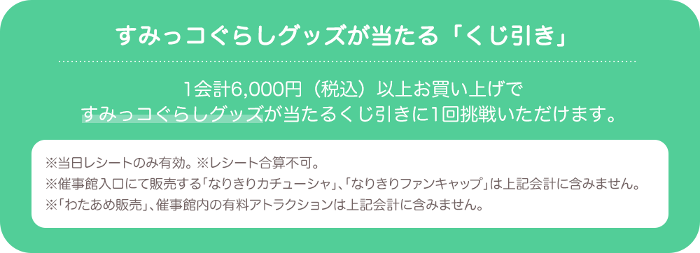 すみっコぐらしグッズが当たる「くじ引き」：1会計6,000円(税込)以上お買い上げですみっコぐらしグッズが当たるくじ引きに1回挑戦いただけます。　※当日レシートのみ有効。 ※レシート合算不可。 ※催事館入口にて販売する「なりきりカチューシャ」、「なりきりファンキャップ」は上記会計に含みません。 ※「わたあめ販売」、催事館内の有料アトラクションは上記会計に含みません。